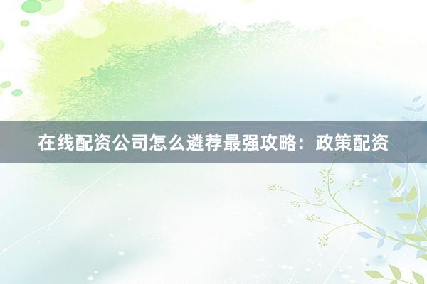 在线配资公司怎么遴荐最强攻略：政策配资