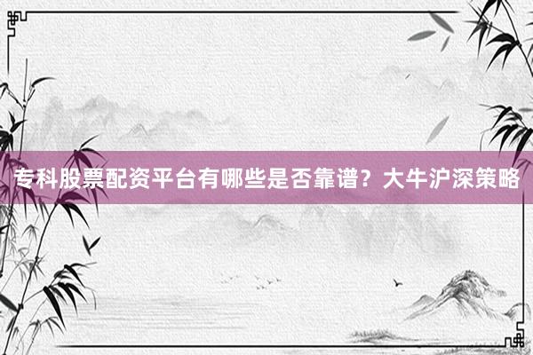 专科股票配资平台有哪些是否靠谱？大牛沪深策略