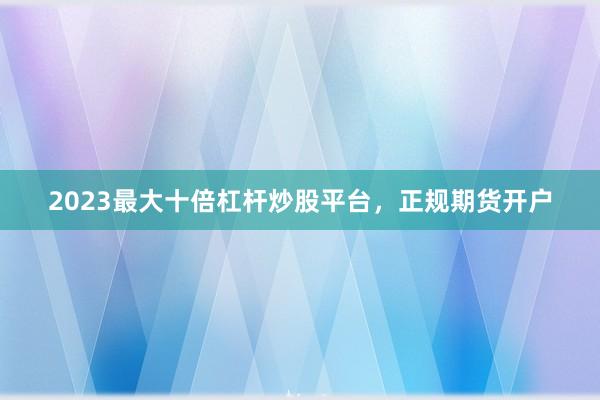 2023最大十倍杠杆炒股平台，正规期货开户