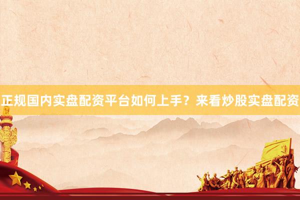 正规国内实盘配资平台如何上手？来看炒股实盘配资