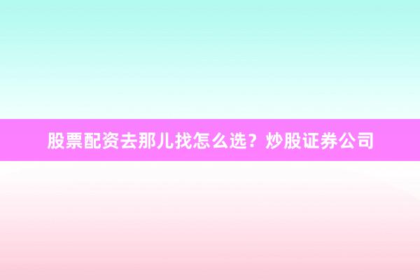 股票配资去那儿找怎么选？炒股证券公司