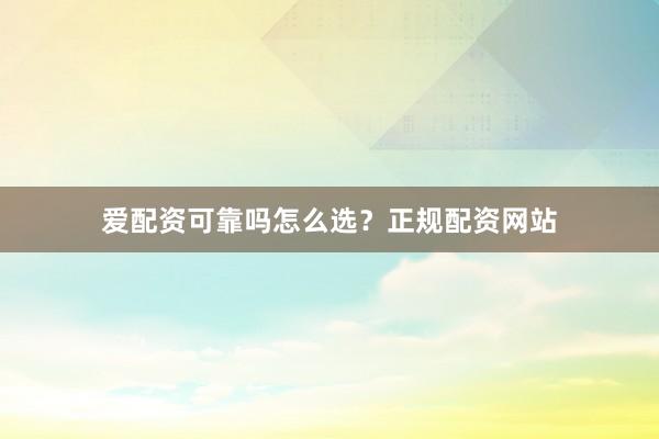 爱配资可靠吗怎么选？正规配资网站