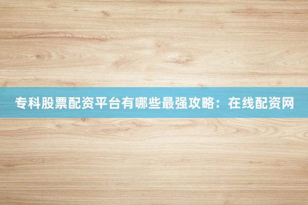 专科股票配资平台有哪些最强攻略：在线配资网