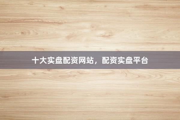十大实盘配资网站，配资实盘平台
