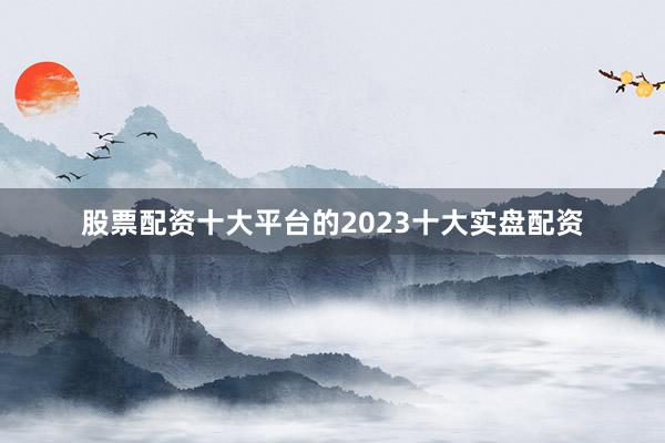 股票配资十大平台的2023十大实盘配资