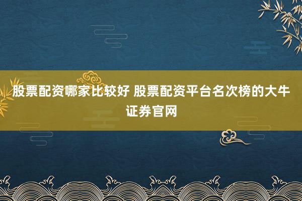 股票配资哪家比较好 股票配资平台名次榜的大牛证券官网