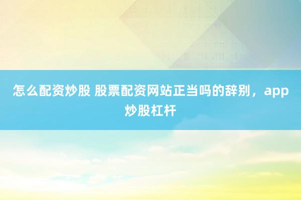 怎么配资炒股 股票配资网站正当吗的辞别，app炒股杠杆