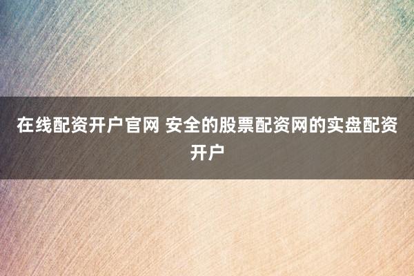 在线配资开户官网 安全的股票配资网的实盘配资开户