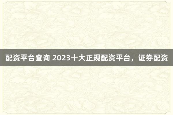 配资平台查询 2023十大正规配资平台，证劵配资