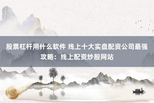 股票杠杆用什么软件 线上十大实盘配资公司最强攻略：线上配资炒股网站