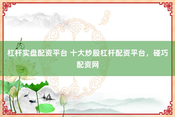 杠杆实盘配资平台 十大炒股杠杆配资平台，碰巧配资网