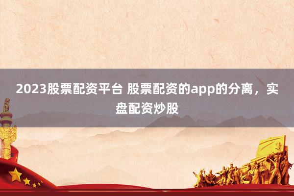 2023股票配资平台 股票配资的app的分离，实盘配资炒股