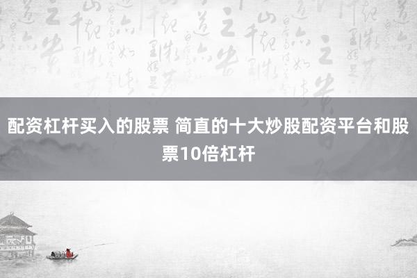 配资杠杆买入的股票 简直的十大炒股配资平台和股票10倍杠杆