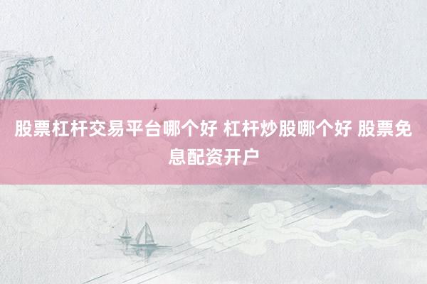 股票杠杆交易平台哪个好 杠杆炒股哪个好 股票免息配资开户
