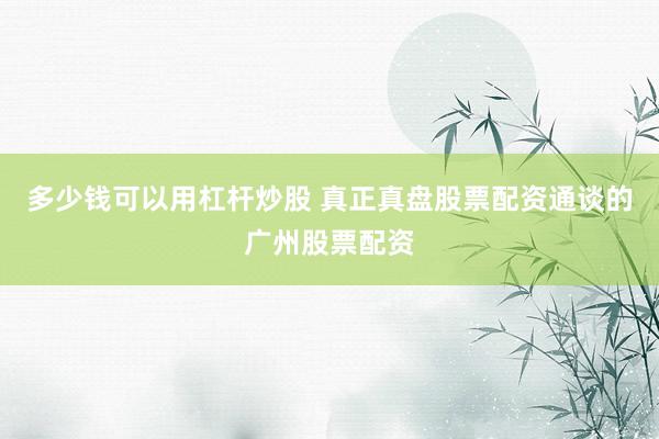 多少钱可以用杠杆炒股 真正真盘股票配资通谈的广州股票配资