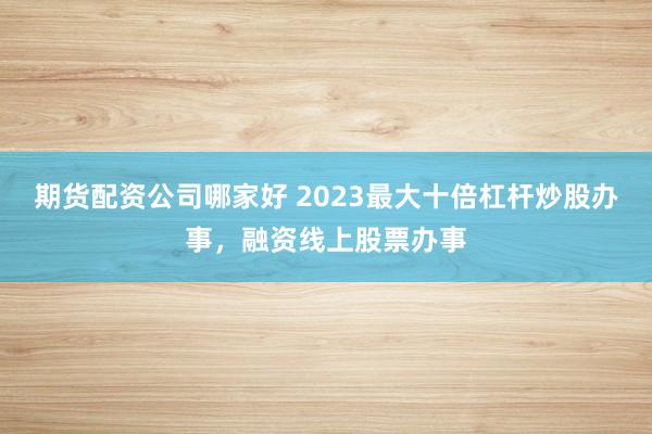 期货配资公司哪家好 2023最大十倍杠杆炒股办事，融资线上股票办事