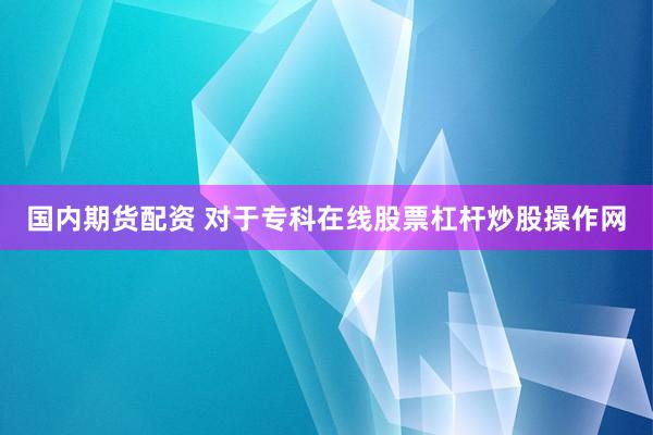 国内期货配资 对于专科在线股票杠杆炒股操作网