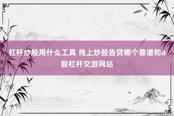 杠杆炒股用什么工具 线上炒股告贷哪个靠谱和a股杠杆交游网站