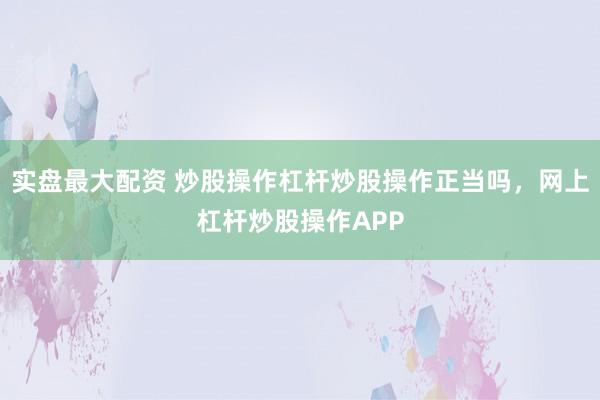 实盘最大配资 炒股操作杠杆炒股操作正当吗，网上杠杆炒股操作APP