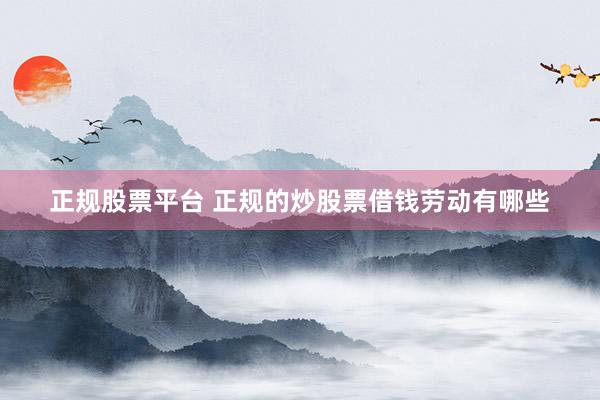 正规股票平台 正规的炒股票借钱劳动有哪些