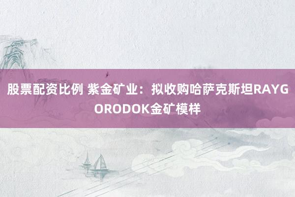 股票配资比例 紫金矿业：拟收购哈萨克斯坦RAYGORODOK金矿模样