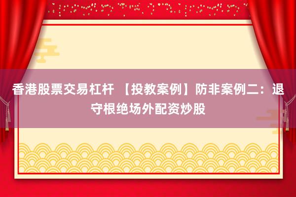 香港股票交易杠杆 【投教案例】防非案例二:退守根绝场外配资炒股