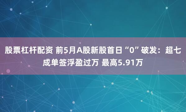 股票杠杆配资 前5月A股新股首日“0”破发：超七成单签浮盈过万 最高5.91万
