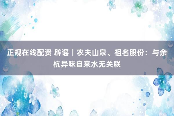 正规在线配资 辟谣｜农夫山泉、祖名股份：与余杭异味自来水无关联