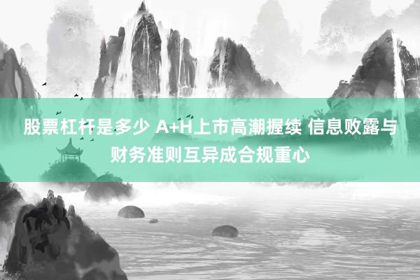 股票杠杆是多少 A+H上市高潮握续 信息败露与财务准则互异成合规重心