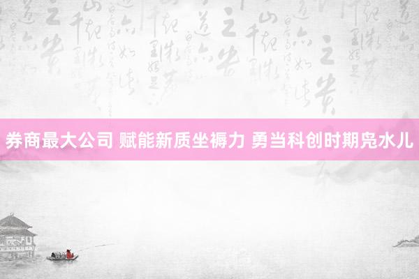 券商最大公司 赋能新质坐褥力 勇当科创时期凫水儿