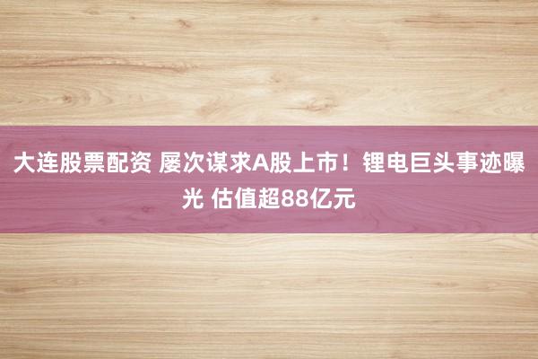 大连股票配资 屡次谋求A股上市！锂电巨头事迹曝光 估值超88亿元