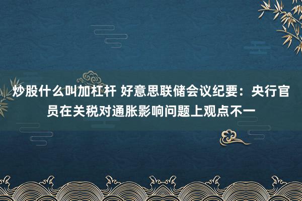 炒股什么叫加杠杆 好意思联储会议纪要：央行官员在关税对通胀影响问题上观点不一