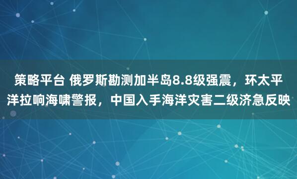 策略平台 俄罗斯勘测加半岛8.8级强震，环太平洋拉响海啸警报，中国入手海洋灾害二级济急反映