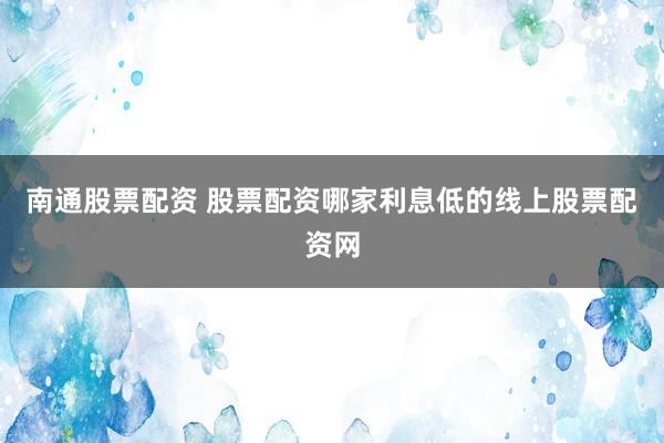 南通股票配资 股票配资哪家利息低的线上股票配资网