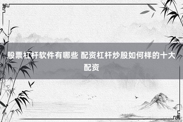 股票杠杆软件有哪些 配资杠杆炒股如何样的十大配资