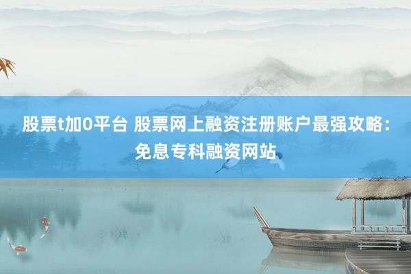 股票t加0平台 股票网上融资注册账户最强攻略：免息专科融资网站