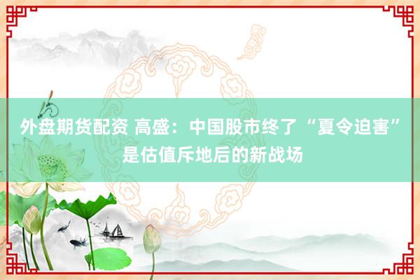 外盘期货配资 高盛：中国股市终了 “夏令迫害” 是估值斥地后的新战场