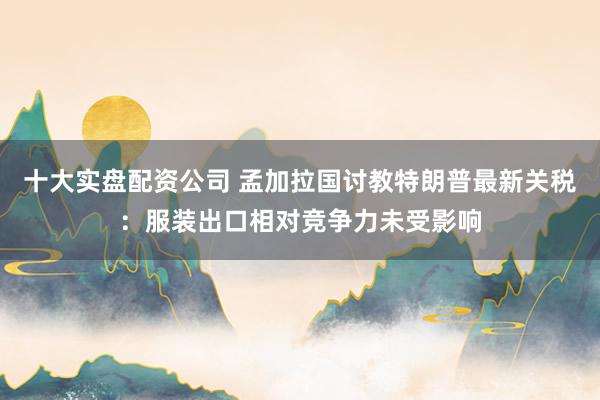十大实盘配资公司 孟加拉国讨教特朗普最新关税：服装出口相对竞争力未受影响