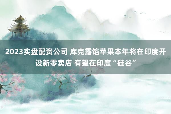 2023实盘配资公司 库克露馅苹果本年将在印度开设新零卖店 有望在印度“硅谷”