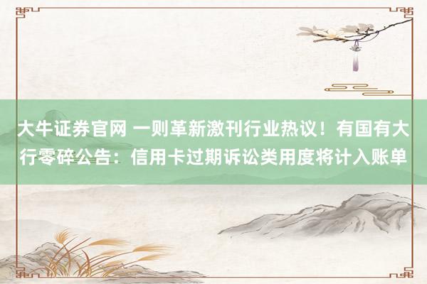 大牛证券官网 一则革新激刊行业热议！有国有大行零碎公告：信用卡过期诉讼类用度将计入账单