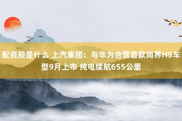 配资股是什么 上汽集团：与华为合营首款尚界H5车型9月上市 纯电续航655公里