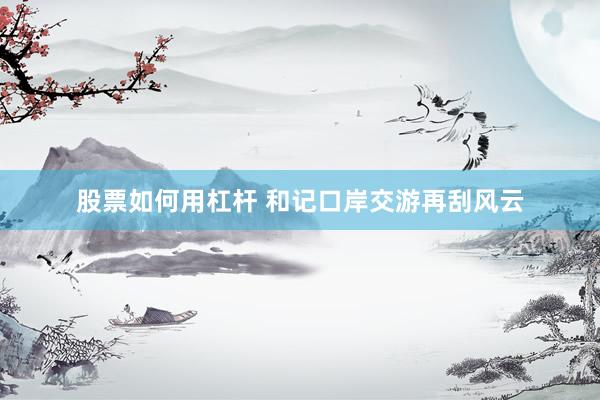 股票如何用杠杆 和记口岸交游再刮风云