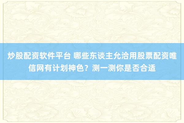 炒股配资软件平台 哪些东谈主允洽用股票配资唯信网有计划神色？测一测你是否合适