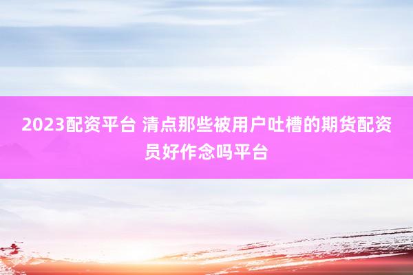 2023配资平台 清点那些被用户吐槽的期货配资员好作念吗平台
