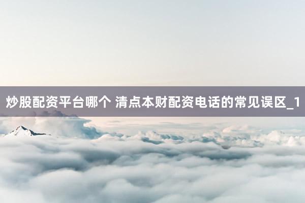 炒股配资平台哪个 清点本财配资电话的常见误区_1
