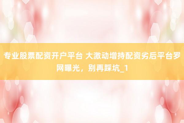 专业股票配资开户平台 大激动增持配资劣后平台罗网曝光，别再踩坑_1