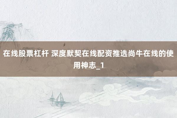 在线股票杠杆 深度默契在线配资推选尚牛在线的使用神志_1