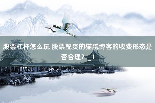 股票杠杆怎么玩 股票配资的猫腻博客的收费形态是否合理？_1
