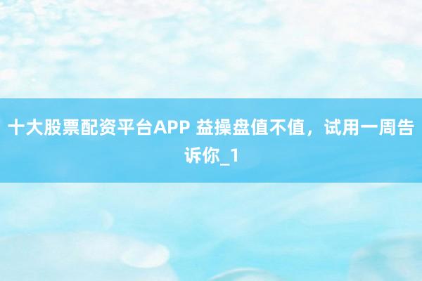 十大股票配资平台APP 益操盘值不值，试用一周告诉你_1