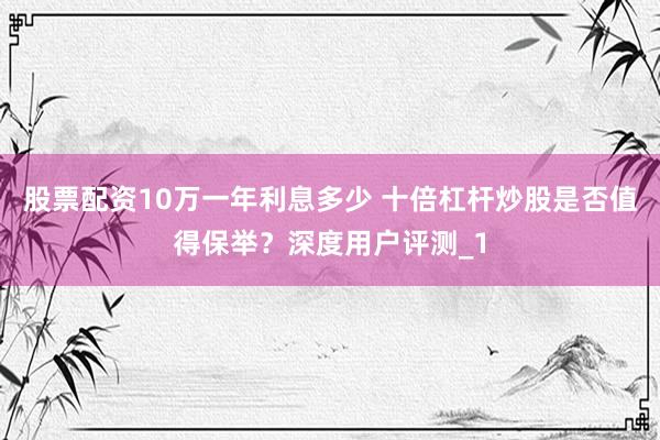 股票配资10万一年利息多少 十倍杠杆炒股是否值得保举？深度用户评测_1